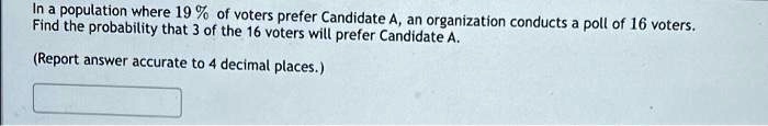 In a population where 19% of voters prefer Candidate A, an organization conducts a poll of 16 voters.
Find the probability that 3 of the 16 voters will prefer Candidate A.
(Report answer accurate to 4 decimal places.)