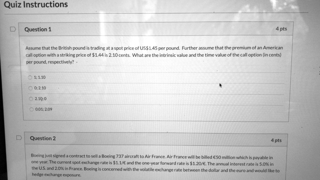 Quiz Instructions
Question 1
4 pts
Assume that the British pound is trading at a spot price of US1.45 per pound. Further assume that the premium of an American
call option with a striking price of1.44 is 2.10 cents. What are the intrinsic value and the time value of the call option (in cents)
per pound, respectively?.
1; 1.10
0; 2.10
2.10:0
0.01; 2.09
Question 2
4 pts
Boeing just signed a contract to sell a Boeing 737 aircraft to Air France. Air France will be billed €50 million which is payable in
one year. The current spot exchange rate is 1.1/€ and the one-year forward rate is1.20/€. The annual interest rate is 5.0% in
the U.S. and 2.0% in France. Boeing is concerned with the volatile exchange rate between the dollar and the euro and would like to
hedge exchange exposure.