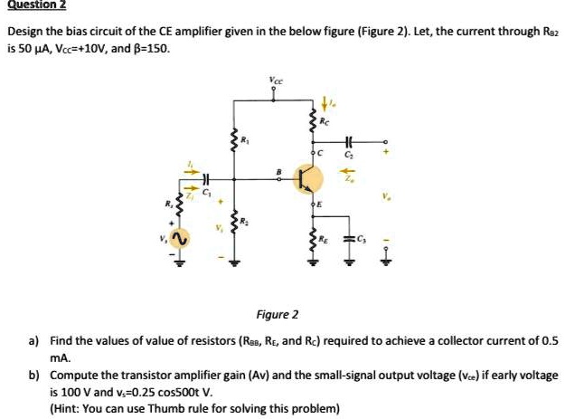 Question 2

Design the bias circuit of the CE amplifier given in the below figure (Figure 2). Let the current through RB2 be 50 µA, VCC = +10 V, and ? = 150.

Figure 2

a) Find the values of resistors (RB1, RB2, RE, and RC) required to achieve a collector current of 0.5 mA.

b) Compute the transistor amplifier gain (Av) and the small-signal output voltage (vce) if early voltage is 100 V and vs = 0.25 cos(5000t) V.

(Hint: You can use Thumb rule for solving this problem)