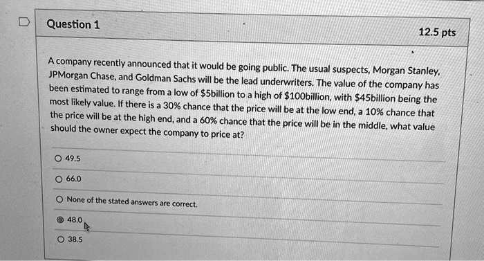 A company recently announced that it would be going public. The usual suspects, Morgan Stanley, JPMorgan Chase, and Goldman Sachs will be the lead underwriters. The value of the company has been estimated to range from a low of 5billion to a high of100billion, with 45billion being the most likely value. If there is a 30% chance that the price will be at the low end, a 10% chance that the price will be at the high end, and a 60% chance that the price will be in the middle, what value should the owner expect the company to price at?
49.5
66.0
None of the stated answers are correct.
48.0
38.5