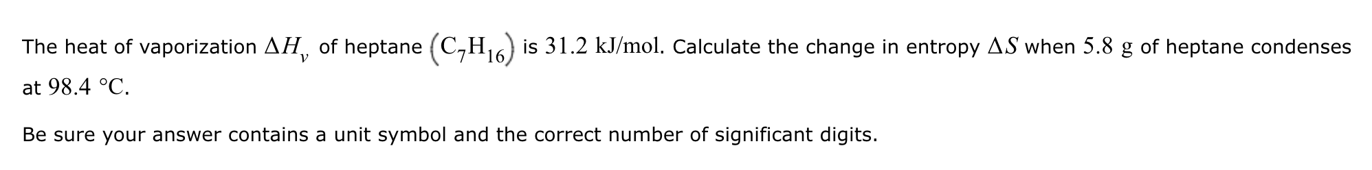 The heat of vaporization ?H? of heptane (C?H??) is 31.2 kJ/mol. Calculate the change in entropy ?S when 5.8 g of heptane condenses at 98.4 °C.

Be sure your answer contains a unit symbol and the correct number of significant digits.