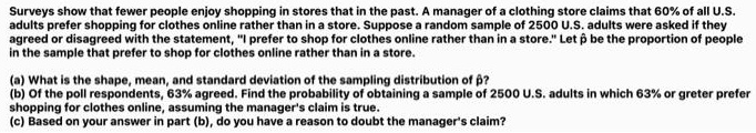 Surveys show that fewer people enjoy shopping in stores that in the past. A manager of a clothing store claims that 60% of all U.S. adults prefer shopping for clothes online rather than in a store. Suppose a random sample of 2500 U.S. adults were asked if they agreed or disagreed with the statement, "I prefer to shop for clothes online rather than in a store." Let p? be the proportion of people in the sample that prefer to shop for clothes online rather than in a store.

(a) What is the shape, mean, and standard deviation of the sampling distribution of p??
(b) Of the poll respondents, 63% agreed. Find the probability of obtaining a sample of 2500 U.S. adults in which 63% or greter prefer shopping for clothes online, assuming the manager's claim is true.
(c) Based on your answer in part (b), do you have a reason to doubt the manager's claim?