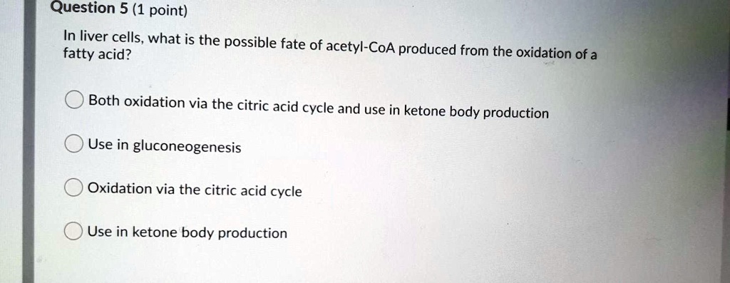 In liver cells, what is the possible fate of acetyl-CoA produced from the oxidation of a fatty acid?

Both oxidation via the citric acid cycle and use in ketone body production
Use in gluconeogenesis
Oxidation via the citric acid cycle
Use in ketone body production