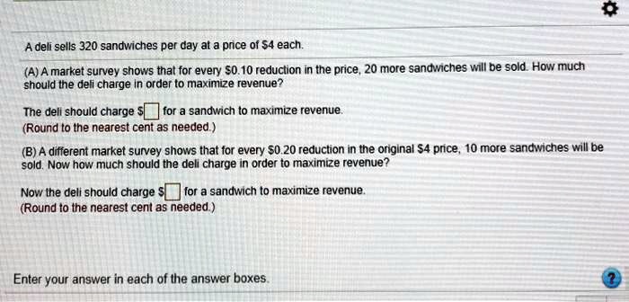 A deli sells 320 sandwiches per day at a price of 4 each. (A) A market survey shows that for every0.10 reduction in the price, 20 more sandwiches will be sold. How much should the deli charge in order to maximize revenue? The deli should charge for a sandwich to maximize revenue. (Round to the nearest cent as needed.) (B) A different market survey shows that for every0.20 reduction in the original 4 price, 10 more sandwiches will be sold. Now how much should the deli charge in order to maximize revenue? Now the deli should charge for a sandwich to maximize revenue. (Round to the nearest cent as needed.) Enter your answer in each of the answer boxes.