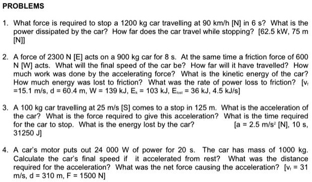PROBLEMS
1. What force is required to stop a 1200 kg car travelling at 90 km/h [N] in 6 s? What is the
power dissipated by the car? How far does the car travel while stopping? [62.5 kW, 75 m
[N]]
2. A force of 2300 N [E] acts on a 900 kg car for 8 s. At the same time a friction force of 600
N [W] acts. What will the final speed of the car be? How far will it have travelled? How
much work was done by the accelerating force? What is the kinetic energy of the car?
How much energy was lost to friction? What was the rate of power loss to friction? [v
=15.1 m/s, d = 60.4 m, W = 139 kJ, Ek = 103 kJ, Elost = 36 kJ, 4.5 kJ/s]
3. A 100 kg car travelling at 25 m/s [S] comes to a stop in 125 m. What is the acceleration of
the car? What is the force required to give this acceleration?
for the car to stop. What is the energy lost by the car?
31250 J
What is the time required
[a = 2.5 m/s^2 [N], 10 s,
4. A car's motor puts out 24 000 W of power for 20 s. The car has mass of 1000 kg.
Calculate the car's final speed if it accelerated from rest? What was the distance
required for the acceleration? What was the net force causing the acceleration? [vf = 31
m/s, d = 310 m, F = 1500 N]