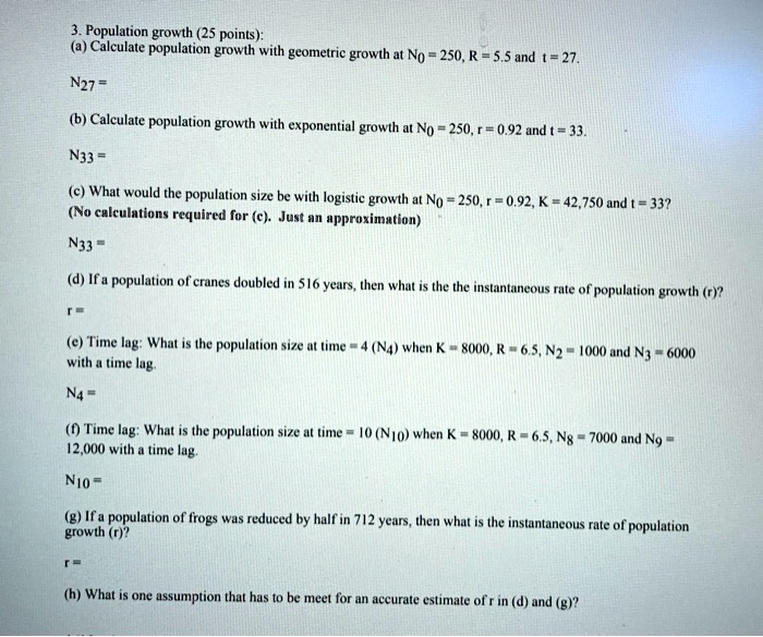 3. Population growth (25 points):
(a) Calculate population growth with geometric growth at N0 = 250, R = 5.5 and t = 27.
N27 =
(b) Calculate population growth with exponential growth at N0 = 250, r = 0.92 and t = 33.
N33 =
(c) What would the population size be with logistic growth at N0 = 250, r = 0.92, K = 42,750 and t = 33?
(No calculations required for (c). Just an approximation)
N33 =
(d) If a population of cranes doubled in 516 years, then what is the the instantaneous rate of population growth (r)?
r =
(e) Time lag: What is the population size at time = 4 (N4) when K = 8000, R = 6.5, N2 = 1000 and N3 = 6000
with a time lag.
N4 =
(f) Time lag: What is the population size at time = 10 (N10) when K = 8000, R = 6.5, N8 = 7000 and N9 =
12,000 with a time lag.
N10 =
(g) If a population of frogs was reduced by half in 712 years, then what is the instantaneous rate of population
growth (r)?
r =
(h) What is one assumption that has to be meet for an accurate estimate of r in (d) and (g)?