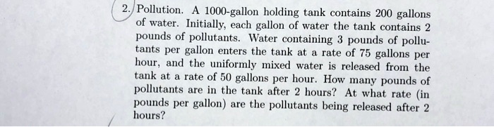 Pollution. A 1000-gallon holding tank contains 200 gallons of water. Initially, each gallon of water the tank contains 2 pounds of pollutants. Water containing 3 pounds of pollutants per gallon enters the tank at a rate of 75 gallons per hour, and the uniformly mixed water is released from the tank at a rate of 50 gallons per hour. How many pounds of pollutants are in the tank after 2 hours? At what rate (in pounds per gallon) are the pollutants being released after 2 hours?