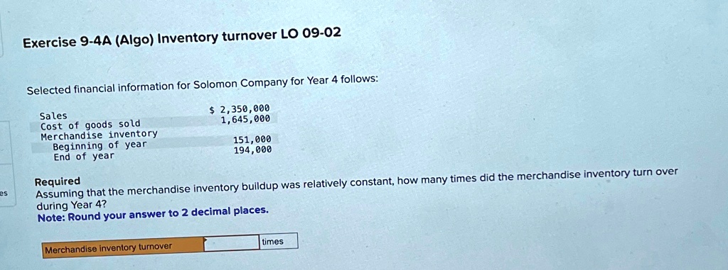 Exercise 9-4A (Algo) Inventory turnover LO 09-02
Selected financial information for Solomon Company for Year 4 follows:
Sales
2,350,000
Cost of goods sold
1,645,000
Merchandise inventory
Beginning of year
151,000
End of year
194,000
Required
Assuming that the merchandise inventory buildup was relatively constant, how many times did the merchandise inventory turn over
during Year 4?
Note: Round your answer to 2 decimal places.
Merchandise inventory turnover
times