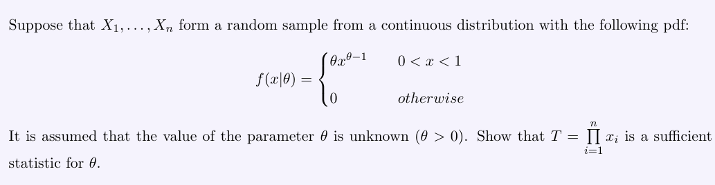 Suppose that ( X1, ldots, Xn ) form a random sample from a continuous distribution with the following pdf:
[
f(x mid 	heta)=lefteginarrayll
	heta x^	heta-1     0<x<1 0     	ext  otherwise 
endarrayight.
]

It is assumed that the value of the parameter ( 	heta ) is unknown ( (	heta>0) ). Show that ( T=prodi=1^n xi ) is a sufficient statistic for ( 	heta )