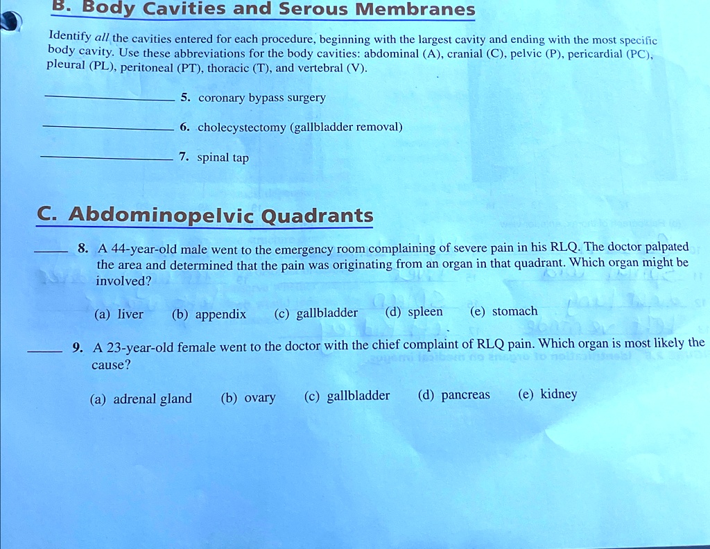 B. Body Cavities and Serous Membranes
Identify all the cavities entered for each procedure, beginning with the largest cavity and ending with the most specific
body cavity. Use these abbreviations for the body cavities: abdominal (A), cranial (C), pelvic (P), pericardial (PC),
pleural (PL), peritoneal (PT), thoracic (T), and vertebral (V).
5. coronary bypass surgery
6. cholecystectomy (gallbladder removal)
7. spinal tap
C. Abdominopelvic Quadrants
8. A 44-year-old male went to the emergency room complaining of severe pain in his RLQ. The doctor palpated
the area and determined that the pain was originating from an organ in that quadrant. Which organ might be
involved?
(a) liver (b) appendix (c) gallbladder (d) spleen (e) stomach
9. A 23-year-old female went to the doctor with the chief complaint of RLQ pain. Which organ is most likely the
cause?
(a) adrenal gland (b) ovary (c) gallbladder (d) pancreas (e) kidney