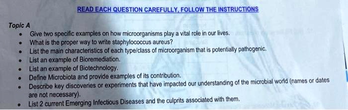 READ EACH QUESTION CAREFULLY, FOLLOW THE INSTRUCTIONS

Topic A
• Give two specific examples on how microorganisms play a vital role in our lives.
• What is the proper way to write staphylococcus aureus?
• List the main characteristics of each type/class of microorganism that is potentially pathogenic.
• List an example of Bioremediation.
• List an example of Biotechnology.
• Define Microbiota and provide examples of its contribution.
• Describe key discoveries or experiments that have impacted our understanding of the microbial world (names or dates are not necessary).
• List 2 current Emerging Infectious Diseases and the culprits associated with them.
