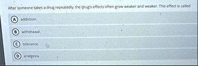 after someone takes a drug repeatedly the drugs effects often grow weaker and weaker this effect is called a addiction b withdrawal c tolerance d analgesia 48677