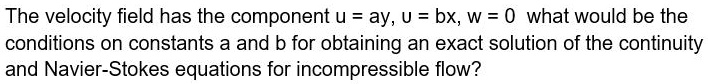 The velocity field has the component u = ay, u = bx, w = 0 what would be the conditions on constants a and b for obtaining an exact solution of the continuity and Navier-Stokes equations for incompressible flow?