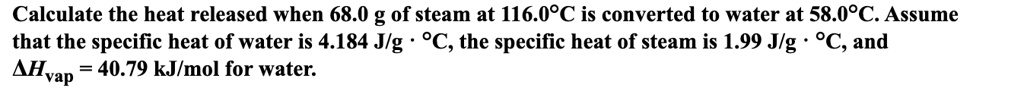 Calculate the heat released when 68.0 g of steam at 116.0°C is converted to water at 58.0°C. Assume that the specific heat of water is 4.184 J/g · °C, the specific heat of steam is 1.99 J/g · °C, and ?Hvap = 40.79 kJ/mol for water.