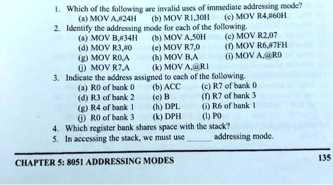 1. Which of the following are invalid uses of immediate addressing mode?
(a) MOV A,#24H (b) MOV R1,30H (c) MOV R4,#60H
2. Identify the addressing mode for each of the following.
(a) MOV B,#34H (b) MOV A,50H (c) MOV R2,07
(d) MOV R3,#0 (e) MOV R7,0 (f) MOV R6,#7FH
(g) MOV R0,A (h) MOV B,A (i) MOV A,@R0
(j) MOV R7,A (k) MOV A,@R1
3. Indicate the address assigned to each of the following.
(a) R0 of bank 0 (b) ACC (c) R7 of bank 0
(d) R3 of bank 2 (e) B (f) R7 of bank 3
(g) R4 of bank 1 (h) DPL (i) R6 of bank 1
(j) R0 of bank 3 (k) DPH (l) P0
4. Which register bank shares space with the stack?
5. In accessing the stack, we must use  addressing mode.