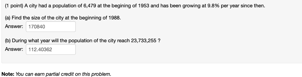 (1 point) A city had a population of 6,479 at the begining of 1953 and has been growing at 9.8% per year since then.
(a) Find the size of the city at the beginning of 1988.
Answer: 170840
(b) During what year will the population of the city reach 23,733,255 ?
Answer: 112.40362
Note: You can earn partial credit on this problem.