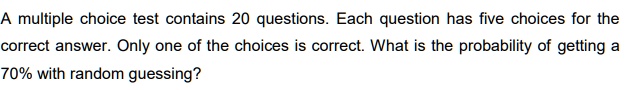 A multiple choice test contains 20 questions. Each question has five choices for the correct answer. Only one of the choices is correct. What is the probability of getting a 70% with random guessing?