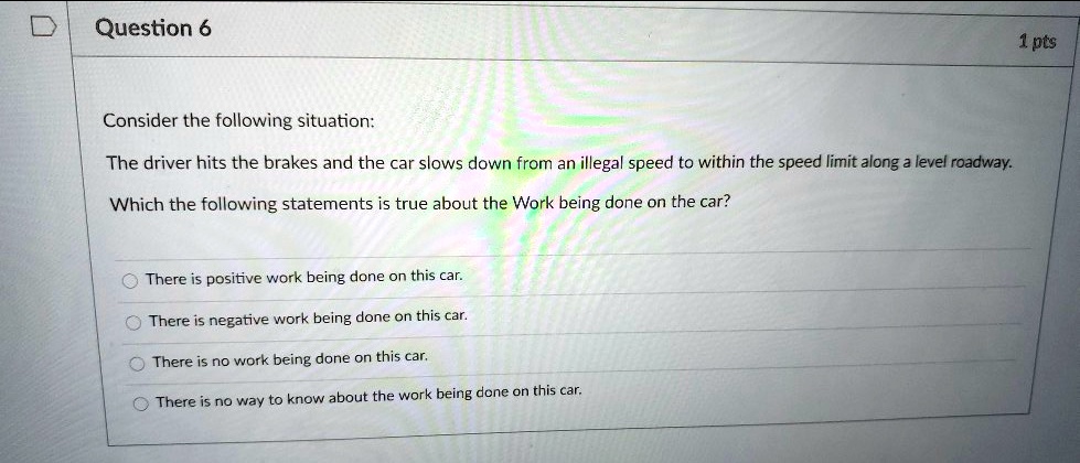 Question 6
Consider the following situation:
The driver hits the brakes and the car slows down from an illegal speed to within the speed limit along a level roadway.
Which the following statements is true about the Work being done on the car?
There is positive work being done on this car.
There is negative work being done on this car.
There is no work being done on this car.
There is no way to know about the work being done on this car.