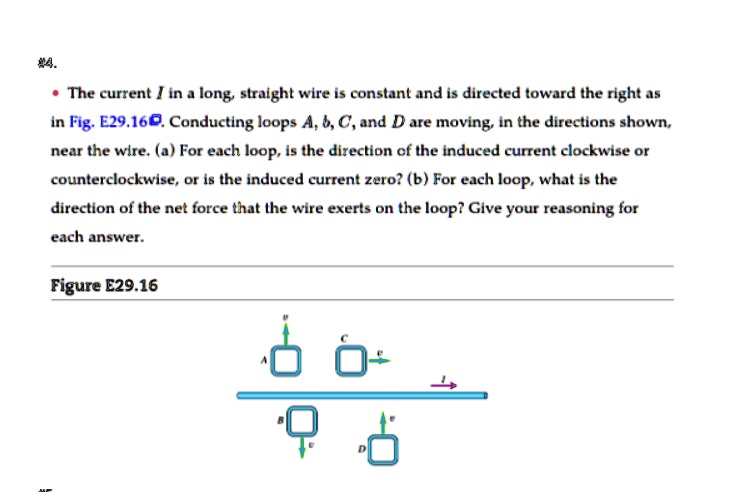 The current I in a long, straight wire is constant and is directed toward the right as in Fig. E29.16. Conducting loops A, b, C, and D are moving, in the directions shown, near the wire. (a) For each loop, is the direction of the induced current clockwise or counterclockwise, or is the induced current zero? (b) For each loop, what is the direction of the net force that the wire exerts on the loop? Give your reasoning for each answer.

Figure E29.16