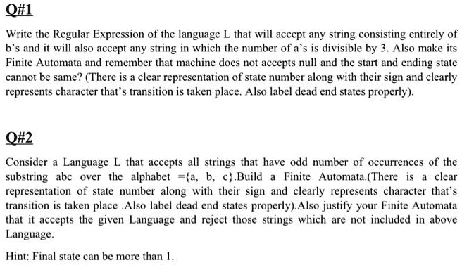 Q#1
Write the Regular Expression of the language L that will accept any string consisting entirely of b's and it will also accept any string in which the number of a's is divisible by 3. Also make its Finite Automata and remember that machine does not accepts null and the start and ending state cannot be same? (There is a clear representation of state number along with their sign and clearly represents character that's transition is taken place. Also label dead end states properly).

Q#2
Consider a Language L that accepts all strings that have odd number of occurrences of the substring abc over the alphabet =a, b, c.Build a Finite Automata.(There is a clear representation of state number along with their sign and clearly represents character that's transition is taken place .Also label dead end states properly).Also justify your Finite Automata that it accepts the given Language and reject those strings which are not included in above Language.

Hint: Final state can be more than 1.