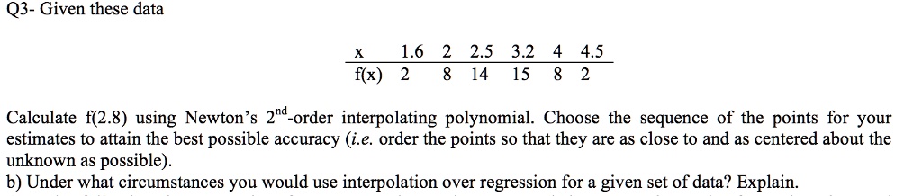 Q3- Given these data

x 1.6 2 2.5 3.2 4 4.5
f(x) 2 8 14 15 8 2

Calculate f(2.8) using Newton's 2nd-order interpolating polynomial. Choose the sequence of the points for your estimates to attain the best possible accuracy (i.e. order the points so that they are as close to and as centered about the unknown as possible).
b) Under what circumstances you would use interpolation over regression for a given set of data? Explain.
