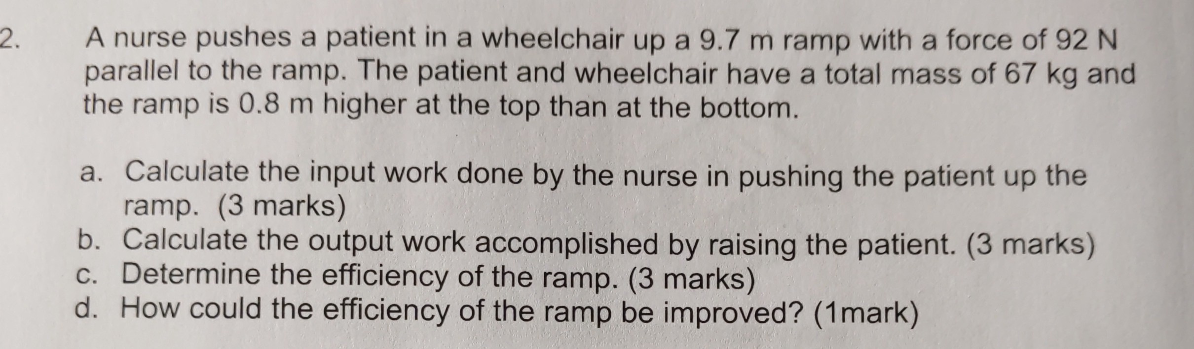 2. A nurse pushes a patient in a wheelchair up a 9.7  m ramp with a force of 92  N parallel to the ramp. The patient and wheelchair have a total mass of 67  kg and the ramp is 0.8  m higher at the top than at the bottom.
a. Calculate the input work done by the nurse in pushing the patient up the ramp. (3 marks)
b. Calculate the output work accomplished by raising the patient. (3 marks)
c. Determine the efficiency of the ramp. (3 marks)
d. How could the efficiency of the ramp be improved? (1mark)