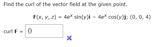 Find the curl of the vector field at the given point.F(x, y, z) = 4e^x sin(y)i - 4e^x cos(y)j; (0, 0, 4)curl F = 0