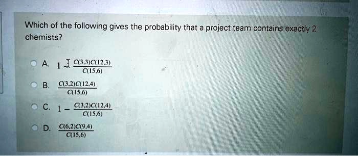 Which of the following gives the probability that a project team contains exactly 2
chemists?
A. 1 - (C(3,3)C(12,3))/(C(15,6))
B. (C(3,2)C(12,4))/(C(15,6))
C. 1 - (C(3,2)C(12,4))/(C(15,6))
D. (C(6,2)C(9,4))/(C(15,6))