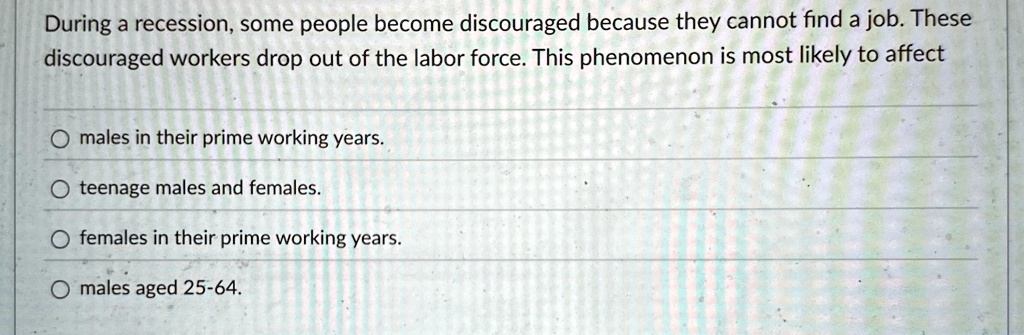 During a recession, some people become discouraged because they cannot find a job. These discouraged workers drop out of the labor force. This phenomenon is most likely to affect

males in their prime working years.
teenage males and females.
females in their prime working years.
males aged 25-64.