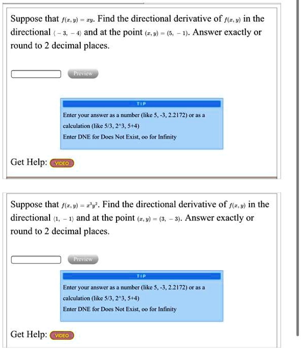 Suppose that f(x,y) = xy. Find the directional derivative of f(x,y) in the directional ?-3, -4? and at the point (x,y) = (5, -1). Answer exactly or round to 2 decimal places.
TIP
Enter your answer as a number (like 5, -3, 2.2172) or as a calculation (like 5/3, 2^3, 5+4)
Enter DNE for Does Not Exist, oo for Infinity
Get Help: VIDEO
Suppose that f(x,y) = x^3y^2. Find the directional derivative of f(x,y) in the directional ?1, -1? and at the point (x,y) = (3, -3). Answer exactly or round to 2 decimal places.
TIP
Enter your answer as a number (like 5, -3, 2.2172) or as a calculation (like 5/3, 2^3, 5+4)
Enter DNE for Does Not Exist, oo for Infinity
Get Help: VIDEO