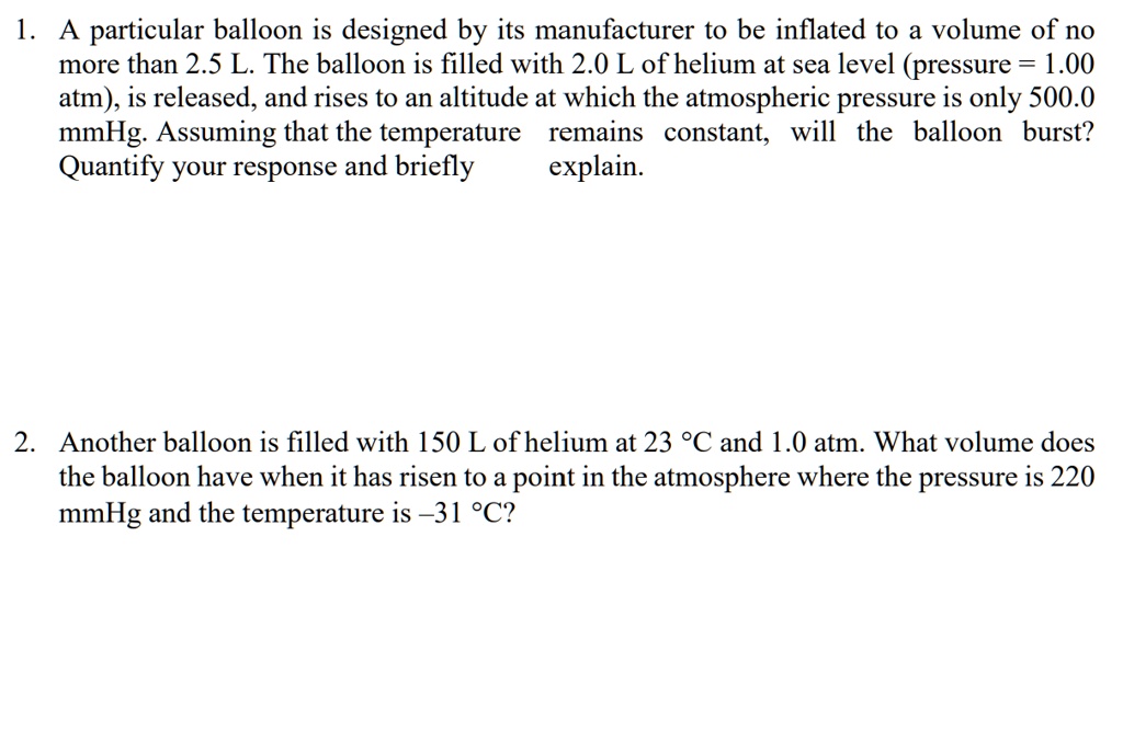 1. A particular balloon is designed by its manufacturer to be inflated to a volume of no more than 2.5 L. The balloon is filled with 2.0 L of helium at sea level (pressure = 1.00 atm), is released, and rises to an altitude at which the atmospheric pressure is only 500.0 mmHg. Assuming that the temperature remains constant, will the balloon burst? Quantify your response and briefly explain.

2. Another balloon is filled with 150 L of helium at 23 °C and 1.0 atm. What volume does the balloon have when it has risen to a point in the atmosphere where the pressure is 220 mmHg and the temperature is -31 °C?