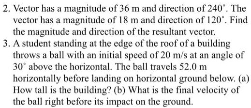 2. Vector has a magnitude of 36 m and direction of 240°. The
vector has a magnitude of 18 m and direction of 120°. Find
the magnitude and direction of the resultant vector.
3. A student standing at the edge of the roof of a building
throws a ball with an initial speed of 20 m/s at an angle of
30° above the horizontal. The ball travels 52.0 m
horizontally before landing on horizontal ground below. (a)
How tall is the building? (b) What is the final velocity of
the ball right before its impact on the ground.