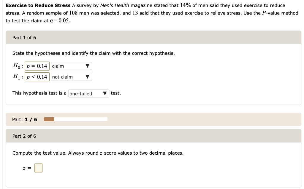 Exercise to Reduce Stress A survey by Men's Health magazine stated that 14% of men said they used exercise to reduce stress. A random sample of 108 men was selected, and 13 said that they used exercise to relieve stress. Use the P-value method to test the claim at ? = 0.05.

Part 1 of 6
State the hypotheses and identify the claim with the correct hypothesis.

H0: p = 0.14 (claim)
H1: p < 0.14 (not claim)

This hypothesis test is a one-tailed test.

Part 2 of 6
Compute the test value. Always round z score values to two decimal places.

z =