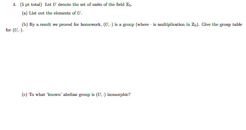 4. (5 pt total) Let U denote the set of units of the field ?5.
(a) List out the elements of U.
(b) By a result we proved for homework, (U, ?) is a group (where ? is multiplication in ?5). Give the group table for (U, ?).
(c) To what 'known' abelian group is (U, ?) isomorphic?