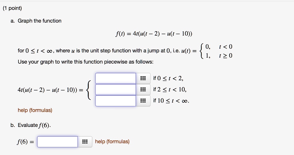a. Graph the function

f(t) = 4t(u(t - 2) - u(t - 10))

for 0 ? t < ?, where u is the unit step function with a jump at 0, i.e. u(t) =  0, t < 0; 1, t ? 0

Use your graph to write this function piecewise as follows:

4t(u(t - 2) - u(t - 10)) =  if 0 ? t < 2, if 2 ? t < 10, if 10 ? t < ?.

help (formulas)

b. Evaluate f(6).

f(6) = help (formulas)