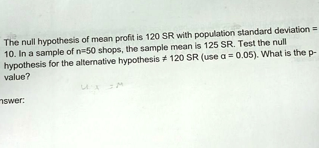 The null hypothesis of mean profit is 120 SR with population standard deviation = 
10. In a sample of n=50 shops, the sample mean is 125 SR. Test the null
hypothesis for the alternative hypothesis ≠ 120 SR (use α = 0.05). What is the p-
value?