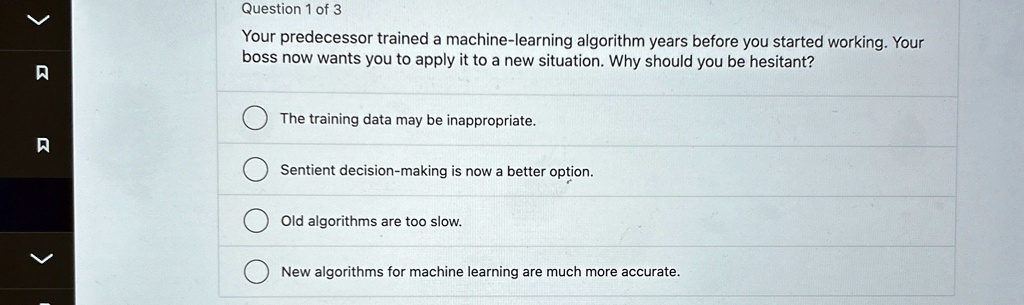 question 1 of 3 your predecessor trained a machine learning algorithm years before you started working your boss now wants you to apply it to a new situation why should you be hesitant the t 96129