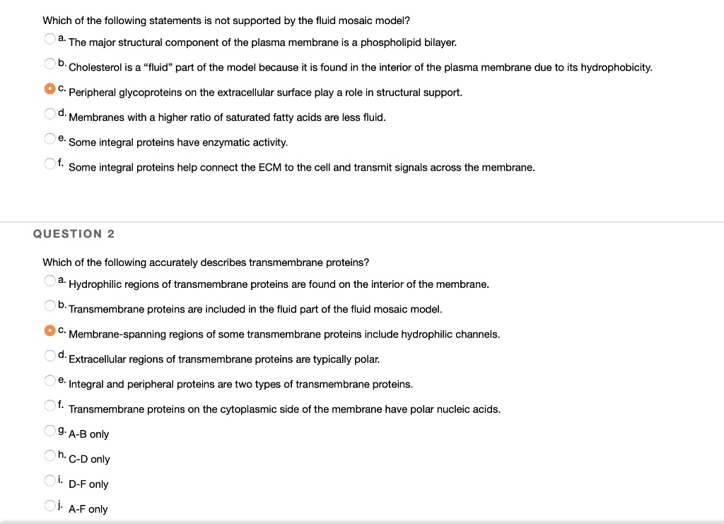 Which of the following statements is not supported by the fluid mosaic model?
a. The major structural component of the plasma membrane is a phospholipid bilayer.
b. Cholesterol is a "fluid" part of the model because it is found in the interior of the plasma membrane due to its hydrophobicity.
c. Peripheral glycoproteins on the extracellular surface play a role in structural support.
d. Membranes with a higher ratio of saturated fatty acids are less fluid.
e. Some integral proteins have enzymatic activity.
f. Some integral proteins help connect the ECM to the cell and transmit signals across the membrane.

QUESTION 2
Which of the following accurately describes transmembrane proteins?
a. Hydrophilic regions of transmembrane proteins are found on the interior of the membrane.
b. Transmembrane proteins are included in the fluid part of the fluid mosaic model.
c. Membrane-spanning regions of some transmembrane proteins include hydrophilic channels.
d. Extracellular regions of transmembrane proteins are typically polar.
e. Integral and peripheral proteins are two types of transmembrane proteins.
f. Transmembrane proteins on the cytoplasmic side of the membrane have polar nucleic acids.
g. A-B only
h. C-D only
i. D-F only
j. A-F only
