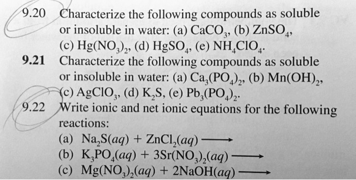 9.20 Characterize the following compounds as soluble
or insoluble in water: (a) CaCO3, (b) ZnSO4,
(c) Hg(NO3)2, (d) HgSO4, (e) NH4ClO4.
9.21 Characterize the following compounds as soluble
or insoluble in water: (a) Ca3(PO4)2, (b) Mn(OH)2,
(c) AgClO3, (d) K2S, (e) Pb3(PO4)2.
9.22 Write ionic and net ionic equations for the following
reactions:
(a) Na2S(aq) + ZnCl2(aq) ?
(b) K3PO4(aq) + 3Sr(NO3)2(aq) ?
(c) Mg(NO3)2(aq) + 2NaOH(aq) ?
