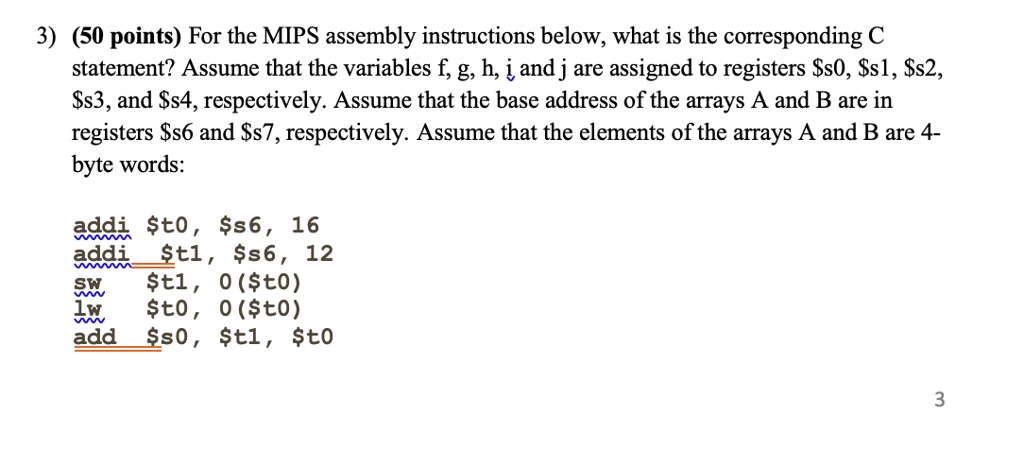 3) (50 points) For the MIPS assembly instructions below, what is the corresponding C
statement? Assume that the variables f, g, h, i and j are assigned to registers s0,s1, s2,s3, and s4, respectively. Assume that the base address of the arrays A and B are in
registerss6 and s7, respectively. Assume that the elements of the arrays A and B are 4-
byte words:
addit0, s6, 16
addit1, s6, 12
swt1, 0(t0)
lwt0, 0(t0)
adds0, t1,t0
3
