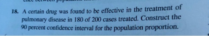 18. A certain drug was found to be effective in the treatment of pulmonary disease in 180 of 200 cases treated. Construct the 90 percent confidence interval for the population proportion.