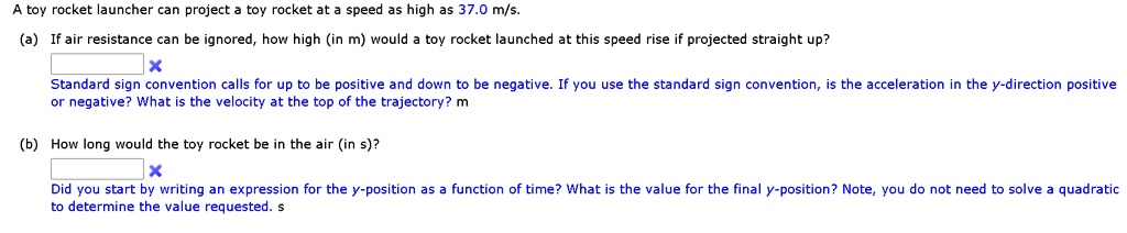 A toy rocket launcher can project a toy rocket at a speed as high as 37.0 m/s.

(a) If air resistance can be ignored, how high (in m) would a toy rocket launched at this speed rise if projected straight up?
Standard sign convention calls for up to be positive and down to be negative. If you use the standard sign convention, is the acceleration in the y-direction positive or negative? What is the velocity at the top of the trajectory? m

(b) How long would the toy rocket be in the air (in s)?
Did you start by writing an expression for the y-position as a function of time? What is the value for the final y-position? Note, you do not need to solve a quadratic to determine the value requested. s