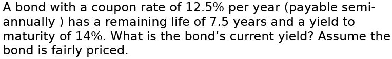 A bond with a coupon rate of 12.5% per year (payable semi-annually) has a remaining life of 7.5 years and a yield to maturity of 14%. What is the bond's current yield? Assume the bond is fairly priced.