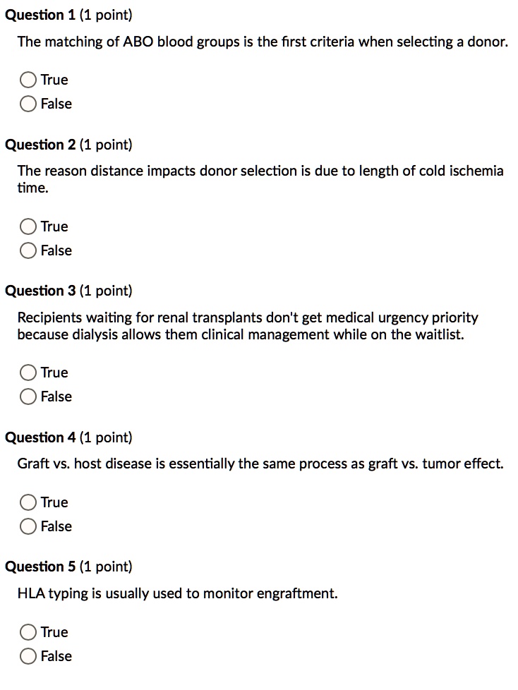 Question 1 (1 point)
The matching of ABO blood groups is the first criteria when selecting a donor.
True
False
Question 2 (1 point)
The reason distance impacts donor selection is due to length of cold ischemia time.
True
False
Question 3 (1 point)
Recipients waiting for renal transplants don't get medical urgency priority because dialysis allows them clinical management while on the waitlist.
True
False
Question 4 (1 point)
Graft vs. host disease is essentially the same process as graft vs. tumor effect.
True
False
Question 5 (1 point)
HLA typing is usually used to monitor engraftment.
True
False