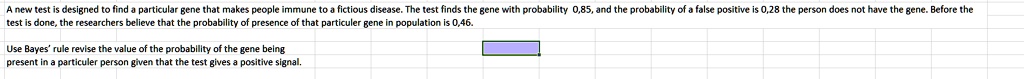 A new test is designed to find a particular gene that makes people immune to a fictious disease. The test finds the gene with probability 0,85, and the probability of a false positive is 0,28 the person does not have the gene. Before the test is done, the researchers believe that the probability of presence of that particuler gene in population is 0,46.
Use Bayes' rule revise the value of the probability of the gene being present in a particuler person given that the test gives a positive signal.