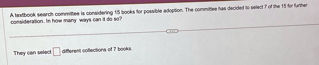 A textbook search committee is considering 15 books for possible adoption. The committee has decided to select 7 of the 15 for further consideration. In how many ways can it do so?
They can select different collections of 7 books.