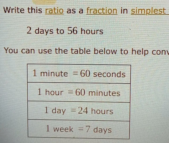 Write this ratio as a fraction in simplest
2 days to 56 hours
You can use the table below to help conv
1 minute = 60 seconds
1 hour = 60 minutes
1 day = 24 hours
1 week = 7 days