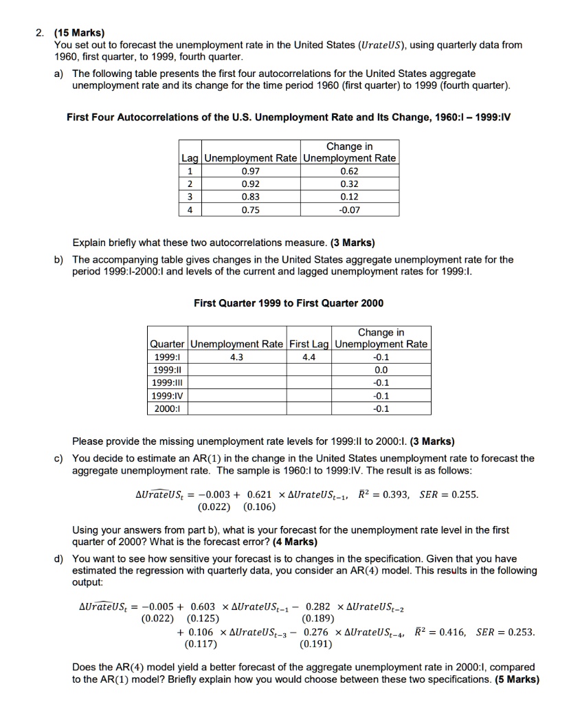 2. (15 Marks) You set out to forecast the unemployment rate in the United States (UrateUS), using quarterly data from 1960, first quarter, to 1999, fourth quarter. a) The following table presents the first four autocorrelations for the United States aggregate unemployment rate and its change for the time period 1960 (first quarter) to 1999 (fourth quarter). First Four Autocorrelations of the U.S. Unemployment Rate and Its Change, 1960:I – 1999:IV Lag | Unemployment Rate | Change in Unemployment Rate 1 | 0.97 | 0.62 2 | 0.92 | 0.32 3 | 0.83 | 0.12 4 | 0.75 | -0.07 Explain briefly what these two autocorrelations measure. (3 Marks) b) The accompanying table gives changes in the United States aggregate unemployment rate for the period 1999:I-2000:I and levels of the current and lagged unemployment rates for 1999:I. First Quarter 1999 to First Quarter 2000 Quarter | Unemployment Rate | First Lag | Change in Unemployment Rate 1999:I | 4.3 | 4.4 | -0.1 1999:II | | | 0.0 1999:III | | | -0.1 1999:IV | | | -0.1 2000:I | | | -0.1 Please provide the missing unemployment rate levels for 1999:II to 2000:I. (3 Marks) c) You decide to estimate an AR(1) in the change in the United States unemployment rate to forecast the aggregate unemployment rate. The sample is 1960:I to 1999:IV. The result is as follows: ?UrateUSt = -0.003 + 0.621      (0.022) (0.106)      x ?UrateUSt-1, R^2 = 0.393, SER = 0.255. Using your answers from part b), what is your forecast for the unemployment rate level in the first quarter of 2000? What is the forecast error? (4 Marks) d) You want to see how sensitive your forecast is to changes in the specification. Given that you have estimated the regression with quarterly data, you consider an AR(4) model. This results in the following output: ?UrateUSt = -0.005 + 0.603 x ?UrateUSt-1 - 0.282 x ?UrateUSt-2 (0.022) (0.125) (0.189) + 0.106 x ?UrateUSt-3 - 0.276 x ?UrateUSt-4, R^2 = 0.416, SER = 0.253. (0.117) (0.191) Does the AR(4) model yield a better forecast of the aggregate unemployment rate in 2000:I, compared to the AR(1) model? Briefly explain how you would choose between these two specifications. (5 Marks)