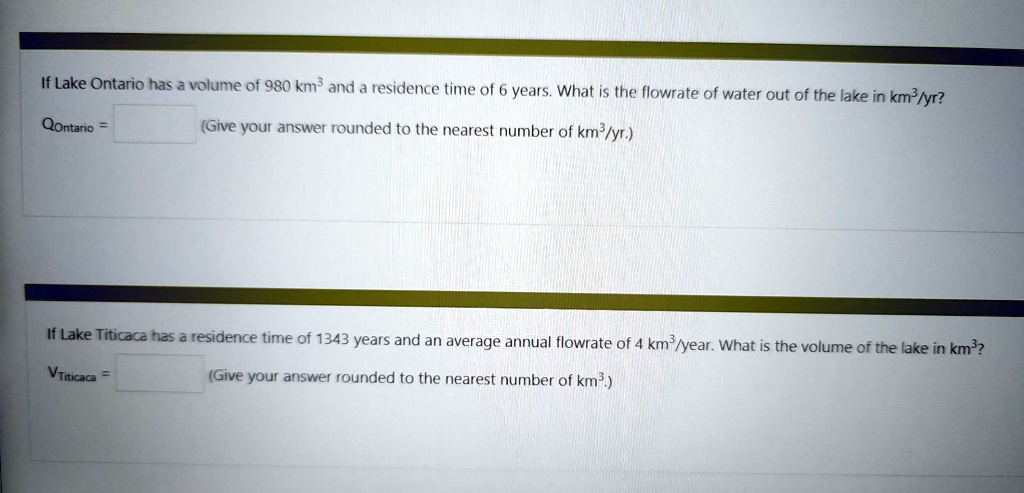 If Lake Ontario has a volume of 980 km³ and a residence time of 6 years. What is the flowrate of water out of the lake in km³/yr?
Qontario = 
(Give your answer rounded to the nearest number of km³/yr.)
If Lake Titicaca has a residence time of 1343 years and an average annual flowrate of 4 km³/year. What is the volume of the lake in km³?
(Give your answer rounded to the nearest number of km³.)
VTiticaca = 