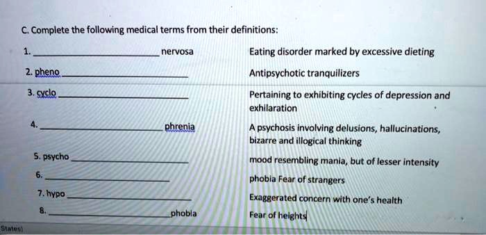 C. Complete the following medical terms from their definitions:

1.  nervosa Eating disorder marked by excessive dieting
2. pheno  Antipsychotic tranquilizers
3. cyclo  Pertaining to exhibiting cycles of depression and exhilaration
4.  phrenia A psychosis involving delusions, hallucinations, bizarre and illogical thinking
5. psycho  mood resembling mania, but of lesser intensity
6.  phobia Fear of strangers
7. hypo  Exaggerated concern with one's health
8.  phobia Fear of heights